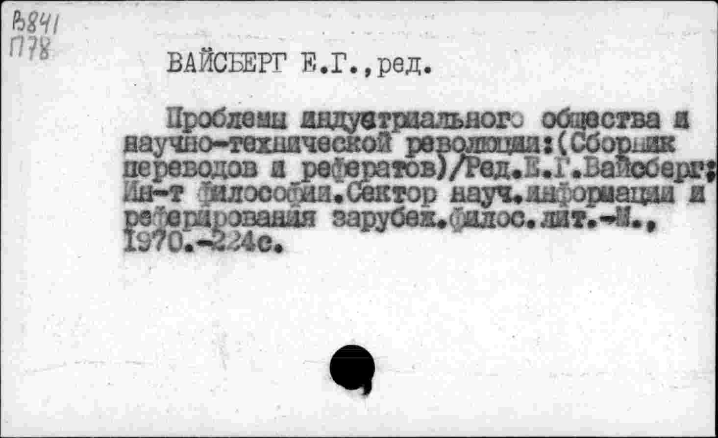 ﻿т
ВАЙСБЕРГ Е.Г.,ред.
Проблемы дндувтриального общества и паучно-техшческой революция: (Сборник переводов а рефератов)/Ред. ЕЛ’. Вайсберг; .ш-т ?илосос ди. Сектор науч.иы, орыацди и рз^врцрэвавая зарубех*(5алос.лит.*М.>